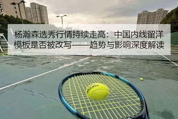 杨瀚森选秀行情持续走高：中国内线留洋模板是否被改写——趋势与影响深度解读