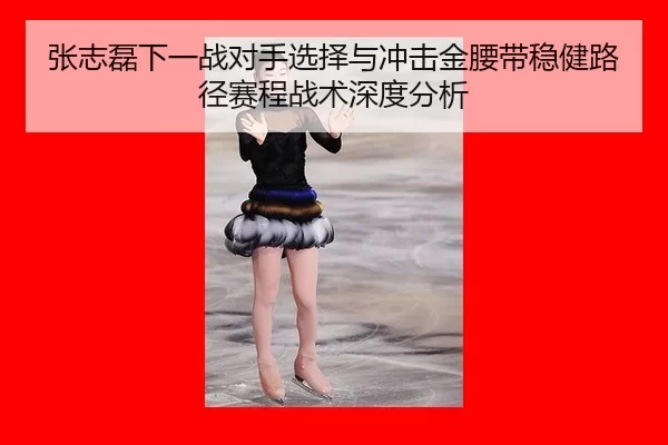 张志磊下一战对手选择与冲击金腰带稳健路径赛程战术深度分析